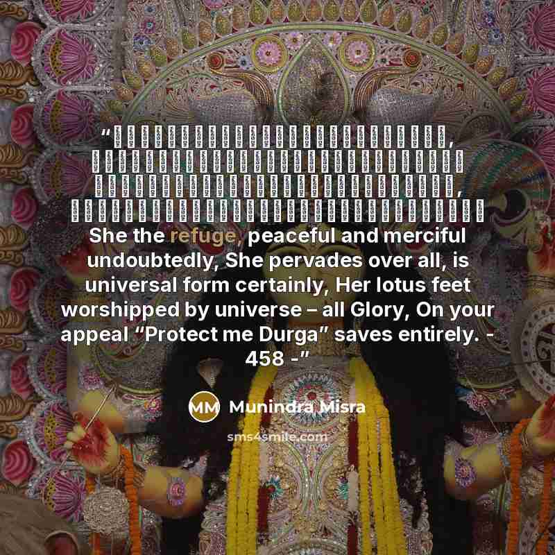 “नमस्तेशरण्येशिवेसानुकम्पे, नमस्तेजगद्व्यापिकेविश्वरूपे। नमस्तेजगद्वन्द्यपादारविन्दे, नमस्तेजगत्तारिणित्राहिदुर्गे॥१॥ She the refuge, peaceful and merciful undoubtedly, She pervades over all, is universal form certainly, Her lotus feet worshipped by universe – all Glory, On your appeal “Protect me…” quote by Munindra Misra