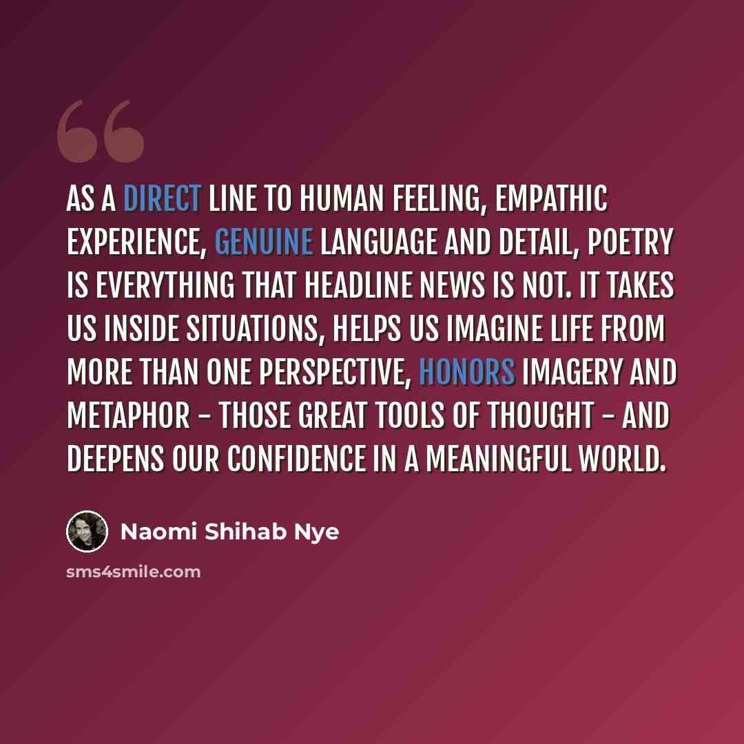“As a direct line to human feeling, empathic experience, genuine language and detail, poetry is everything that headline news is not. It takes us inside situations, helps us imagine life from more than one perspective, honors imagery and metaphor - those great tools of thought - and deepens our…” quote by Naomi Shihab Nye