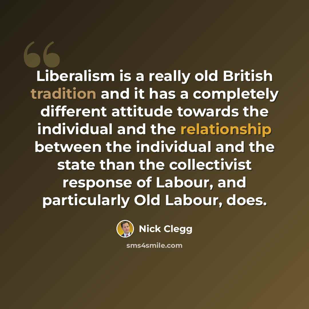 “Liberalism is a really old British tradition and it has a completely different attitude towards the individual and the relationship between the individual and the state than the collectivist response of Labour, and particularly Old Labour, does.” quote by Nick Clegg