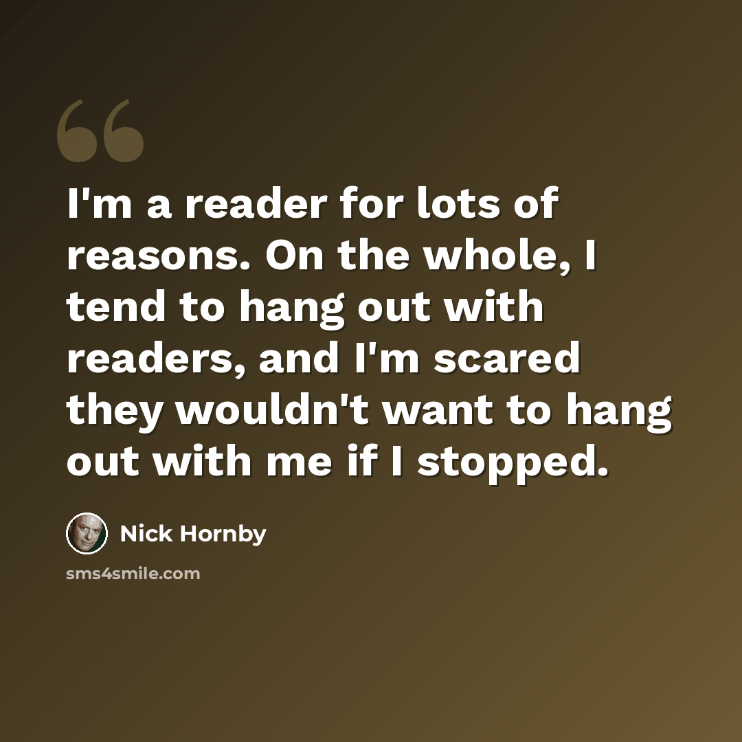 “I'm a reader for lots of reasons. On the whole, I tend to hang out with readers, and I'm scared they wouldn't want to hang out with me if I stopped.” quote by Nick Hornby
