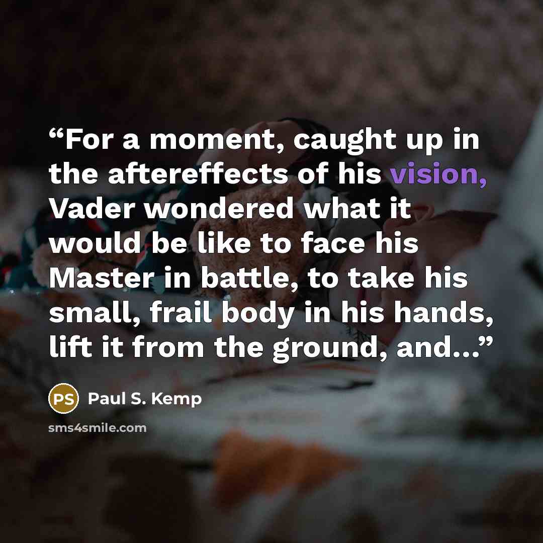 “For a moment, caught up in the aftereffects of his vision, Vader wondered what it would be like to face his Master in battle, to take his small, frail body in his hands, lift it from the ground, and…” quote by Paul S. Kemp