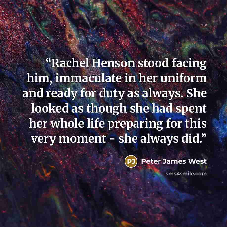 “Rachel Henson stood facing him, immaculate in her uniform and ready for duty as always. She looked as though she had spent her whole life preparing for this very moment - she always did.” quote by Peter James West