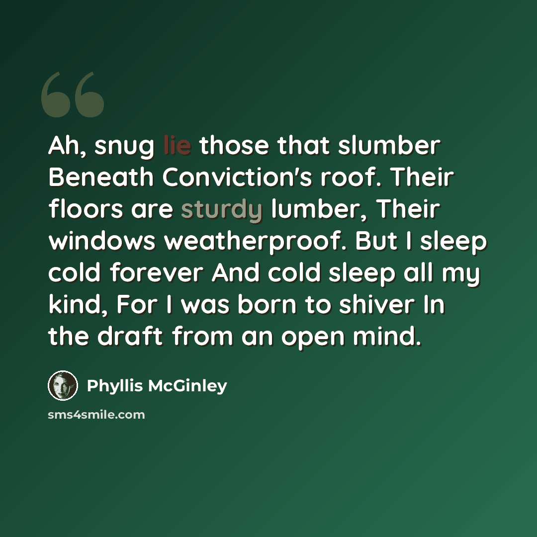 “Ah, snug lie those that slumber Beneath Conviction's roof. Their floors are sturdy lumber, Their windows weatherproof. But I sleep cold forever And cold sleep all my kind, For I was born to shiver In the draft from an open mind.” quote by Phyllis McGinley