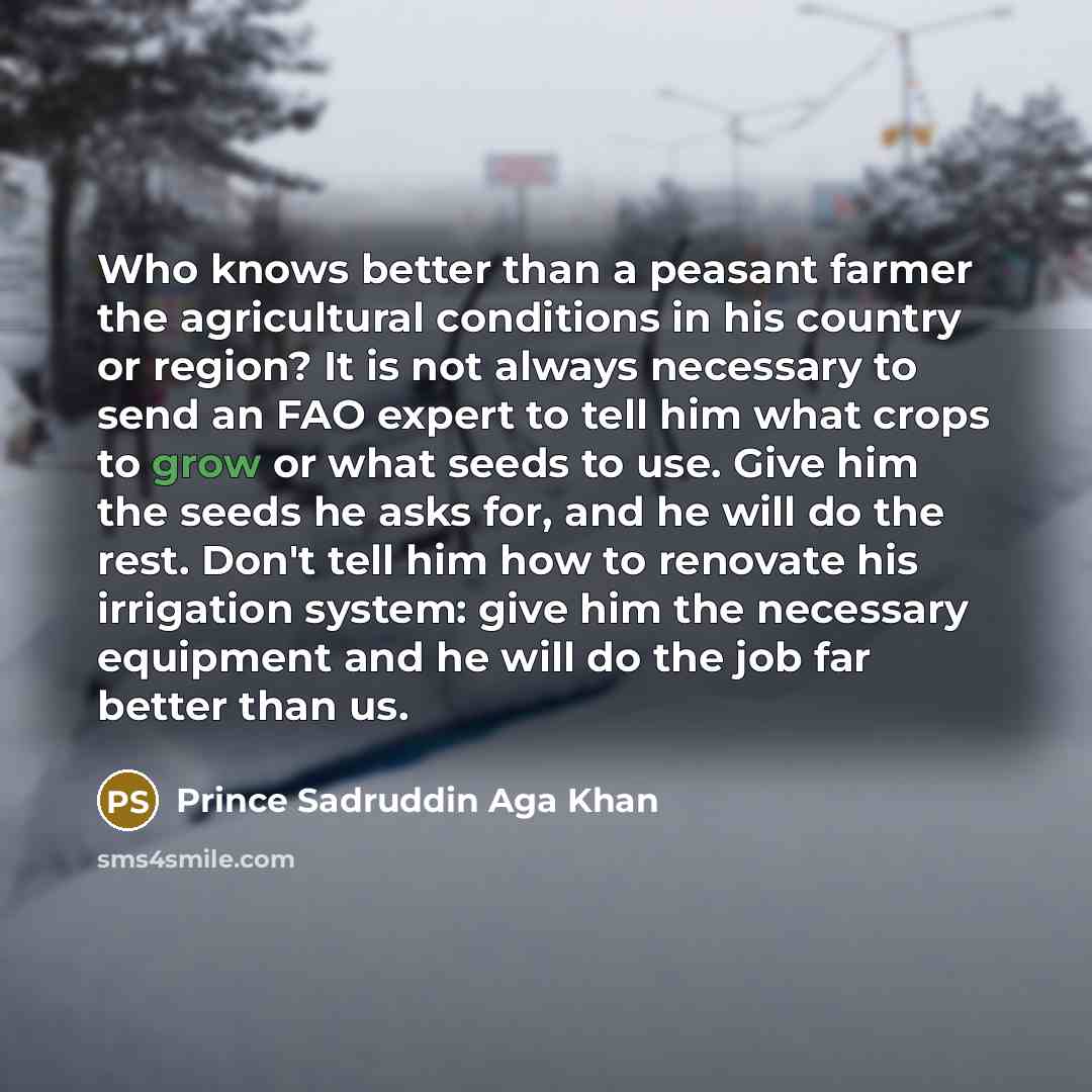 “Who knows better than a peasant farmer the agricultural conditions in his country or region? It is not always necessary to send an FAO expert to tell him what crops to grow or what seeds to use. Give him the seeds he asks for, and he will do the rest. Don't tell him how to renovate his irrigation…” quote by Prince Sadruddin Aga Khan