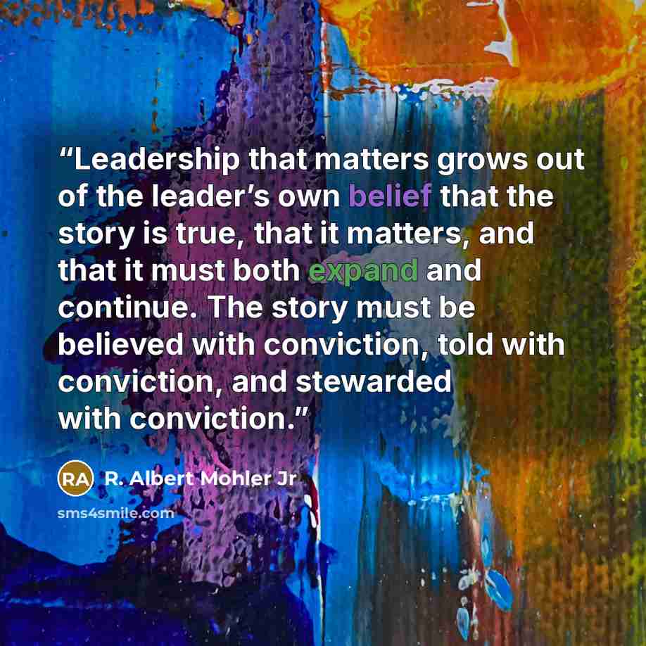 “Leadership that matters grows out of the leader’s own belief that the story is true, that it matters, and that it must both expand and continue. The story must be believed with conviction, told with conviction, and stewarded with conviction.” quote by R. Albert Mohler Jr
