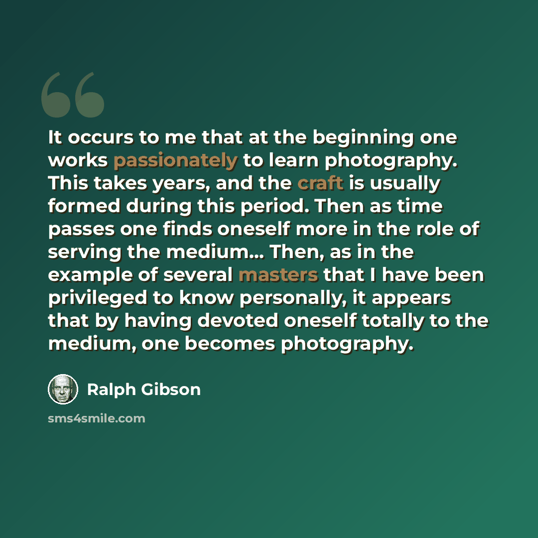 “It occurs to me that at the beginning one works passionately to learn photography. This takes years, and the craft is usually formed during this period. Then as time passes one finds oneself more in the role of serving the medium... Then, as in the example of several masters that I have been…” quote by Ralph Gibson