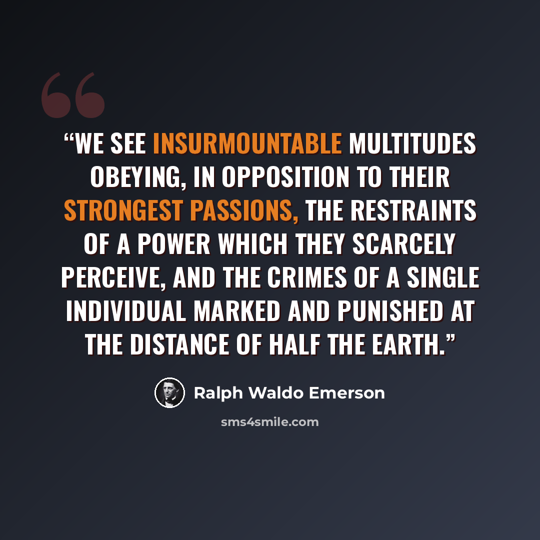 “We see insurmountable multitudes obeying, in opposition to their strongest passions, the restraints of a power which they scarcely perceive, and the crimes of a single individual marked and punished at the distance of half the earth.” quote by Ralph Waldo Emerson