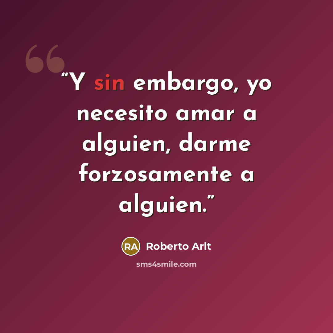 “Y sin embargo, yo necesito amar a alguien, darme forzosamente a alguien.” quote by Roberto Arlt