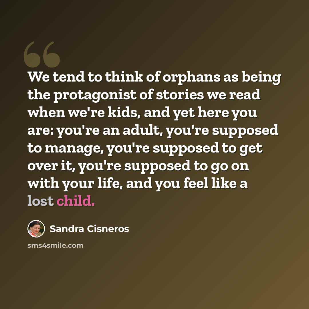 “We tend to think of orphans as being the protagonist of stories we read when we're kids, and yet here you are: you're an adult, you're supposed to manage, you're supposed to get over it, you're supposed to go on with your life, and you feel like a lost child.” quote by Sandra Cisneros