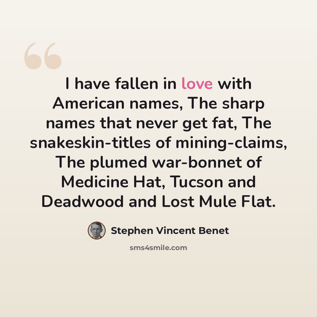 “I have fallen in love with American names, The sharp names that never get fat, The snakeskin-titles of mining-claims, The plumed war-bonnet of Medicine Hat, Tucson and Deadwood and Lost Mule Flat.” quote by Stephen Vincent Benet