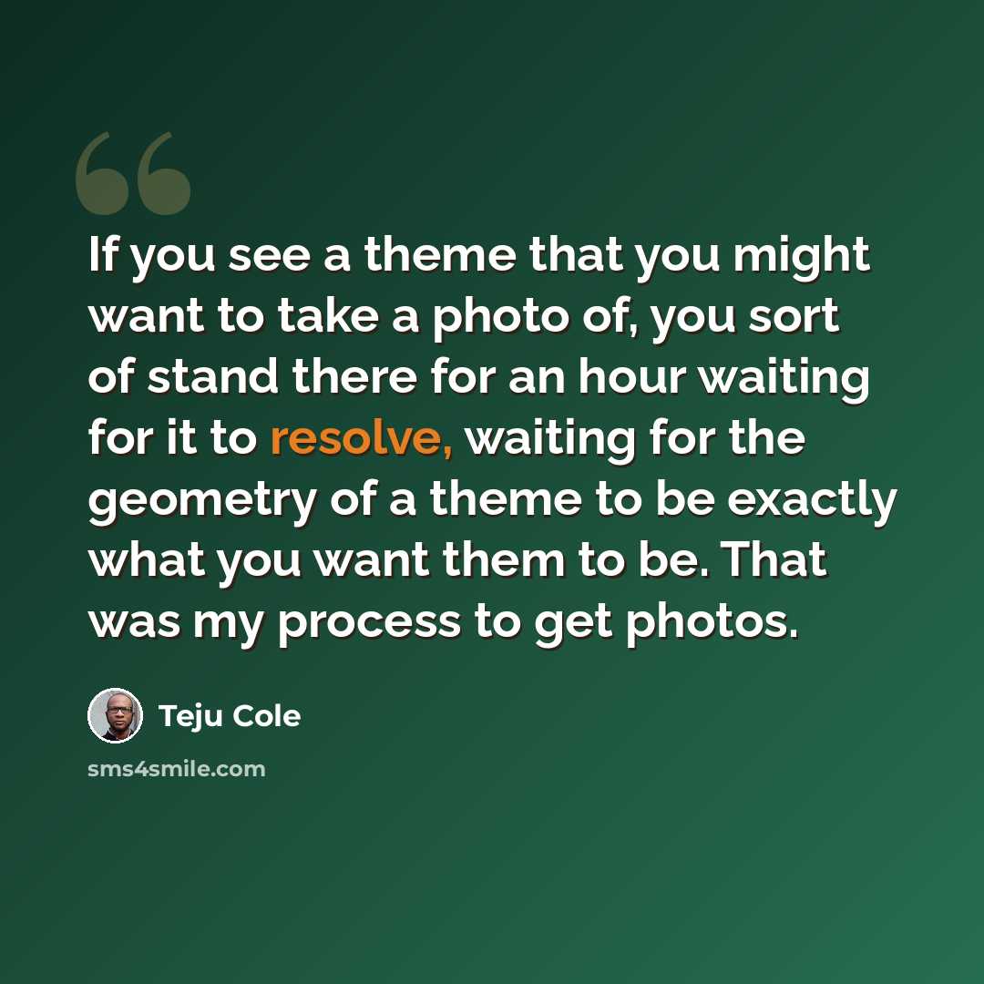 “If you see a theme that you might want to take a photo of, you sort of stand there for an hour waiting for it to resolve, waiting for the geometry of a theme to be exactly what you want them to be. That was my process to get photos.” quote by Teju Cole