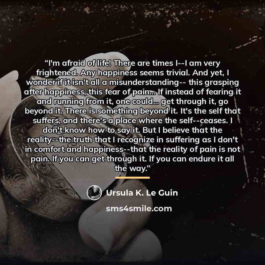 “I'm afraid of life! There are times I--I am very frightened. Any happiness seems trivial. And yet, I wonder if it isn't all a misunderstanding-- this grasping after happiness, this fear of pain... If instead of fearing it and running from it, one could... get through it, go beyond it. There is…” quote by Ursula K. Le Guin