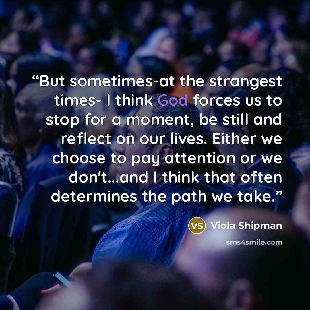 “But sometimes-at the strangest times- I think God forces us to stop for a moment, be still and reflect on our lives. Either we choose to pay attention or we don't...and I think that often determines the path we take.” quote by Viola Shipman