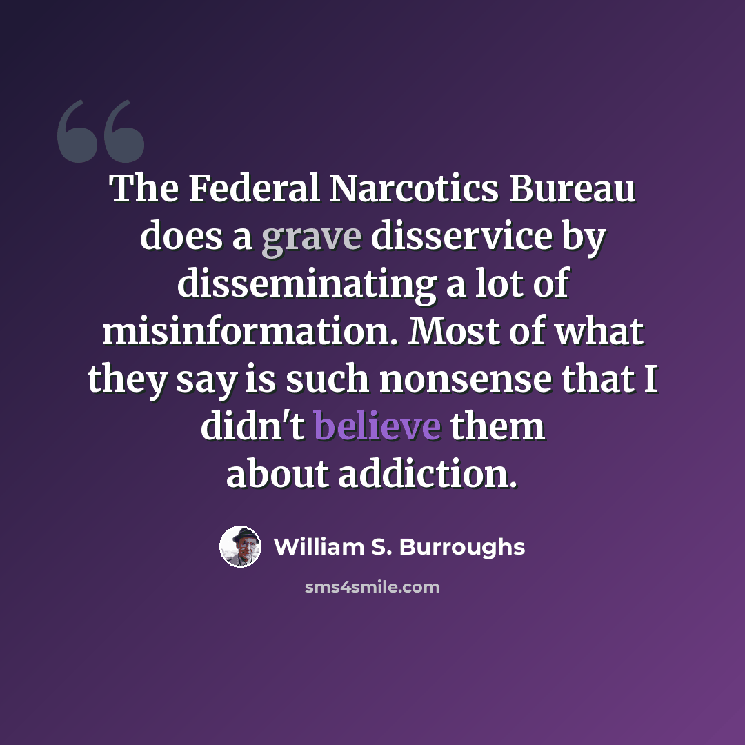 “The Federal Narcotics Bureau does a grave disservice by disseminating a lot of misinformation. Most of what they say is such nonsense that I didn't believe them about addiction.” quote by William S. Burroughs