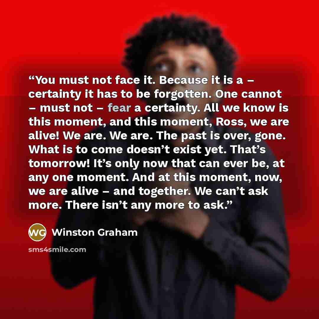 “You must not face it. Because it is a – certainty it has to be forgotten. One cannot – must not – fear a certainty. All we know is this moment, and this moment, Ross, we are alive! We are. We are. The past is over, gone. What is to come doesn’t exist yet. That’s tomorrow! It’s only now that can…” quote by Winston Graham
