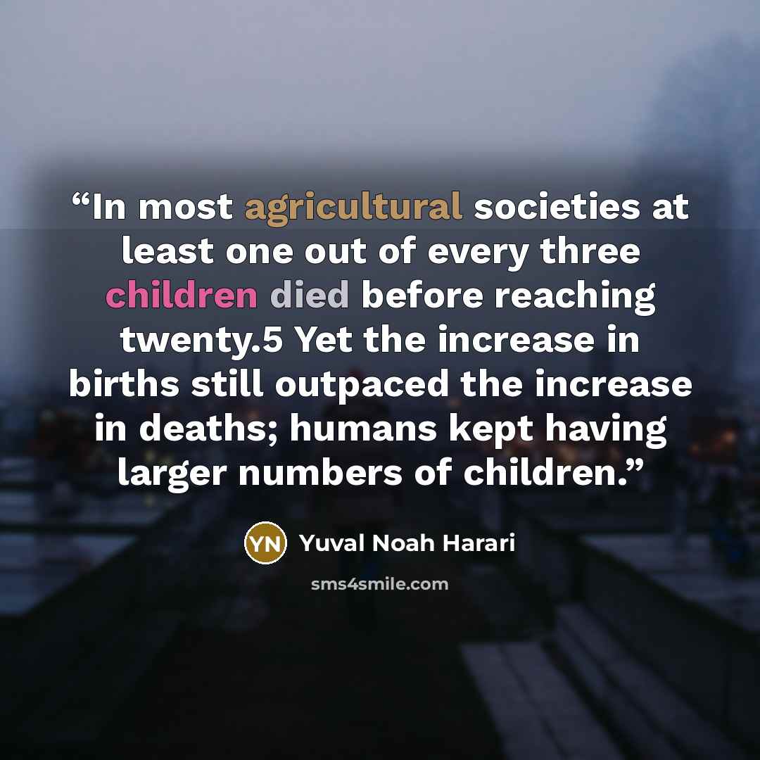 “In most agricultural societies at least one out of every three children died before reaching twenty.5 Yet the increase in births still outpaced the increase in deaths; humans kept having larger numbers of children.” quote by Yuval Noah Harari