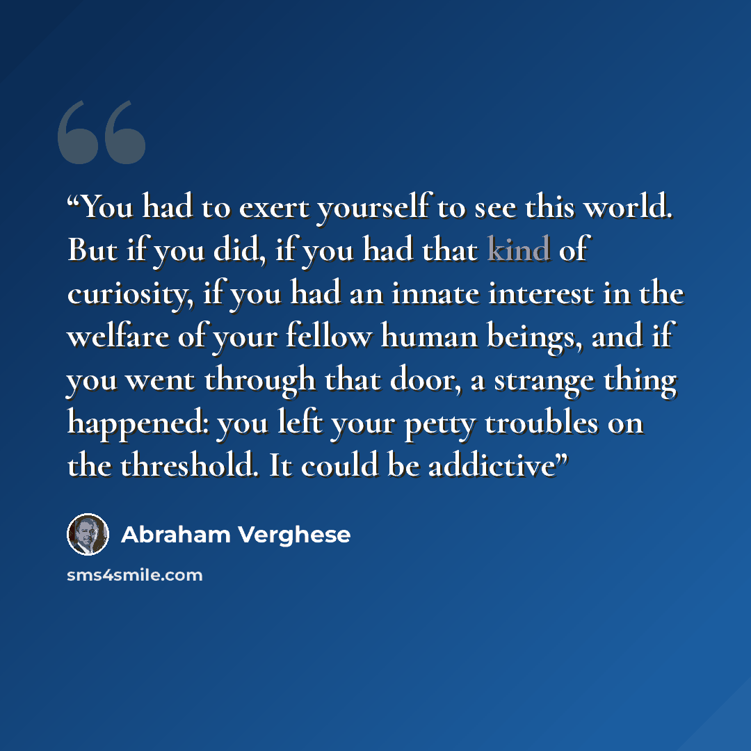 “You had to exert yourself to see this world. But if you did, if you had that kind of curiosity, if you had an innate interest in the welfare of your fellow human beings, and if you went through that door, a strange thing happened: you left your petty troubles on the threshold. It could be addictive” quote by Abraham Verghese