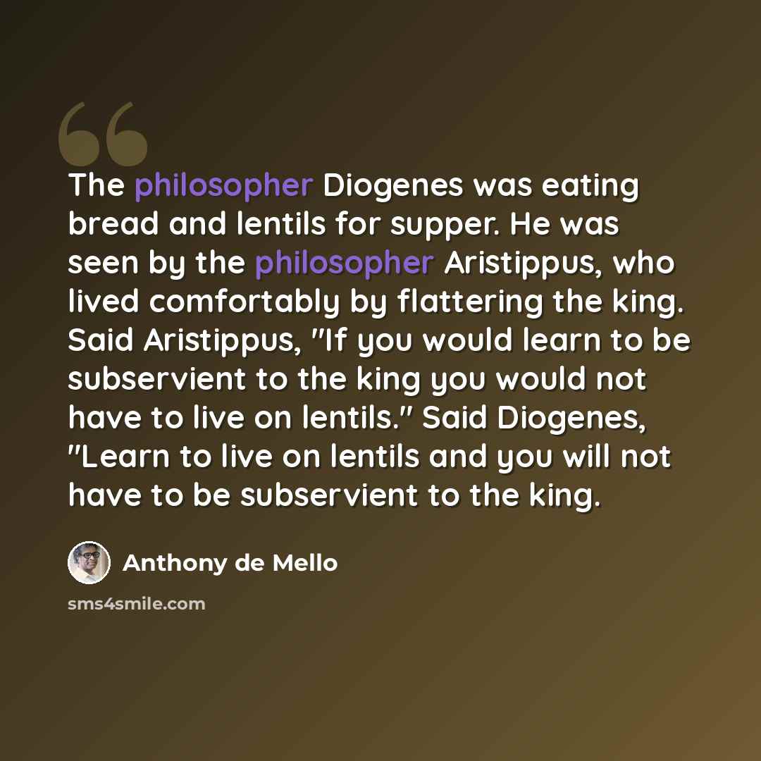 “The philosopher Diogenes was eating bread and lentils for supper. He was seen by the philosopher Aristippus, who lived comfortably by flattering the king. Said Aristippus, "If you would learn to be subservient to the king you would not have to live on lentils." Said Diogenes, "Learn to live on…” quote by Anthony de Mello