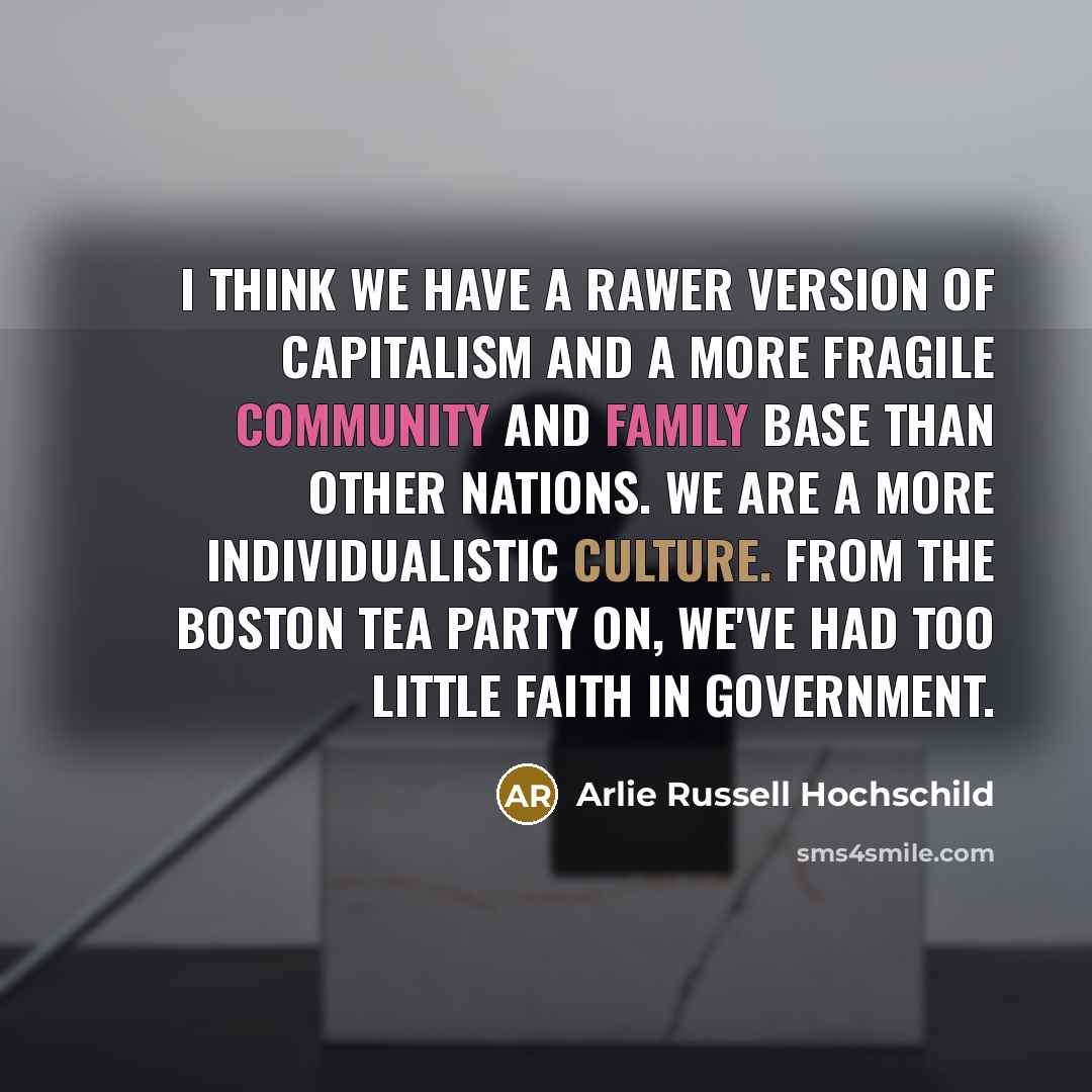 “I think we have a rawer version of capitalism and a more fragile community and family base than other nations. We are a more individualistic culture. From the Boston Tea Party on, we've had too little faith in government.” quote by Arlie Russell Hochschild