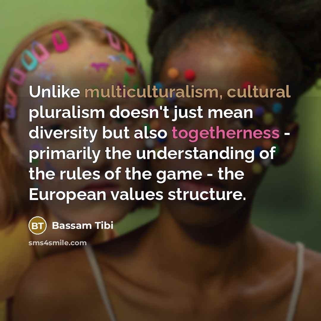 “Unlike multiculturalism, cultural pluralism doesn't just mean diversity but also togetherness - primarily the understanding of the rules of the game - the European values structure.” quote by Bassam Tibi
