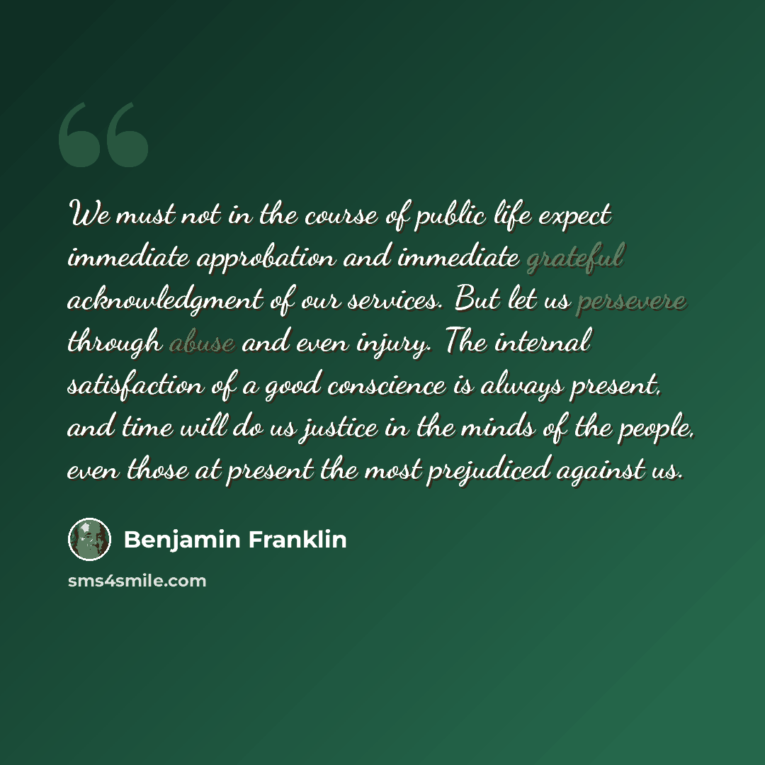 “We must not in the course of public life expect immediate approbation and immediate grateful acknowledgment of our services. But let us persevere through abuse and even injury. The internal satisfaction of a good conscience is always present, and time will do us justice in the minds of the people…” quote by Benjamin Franklin