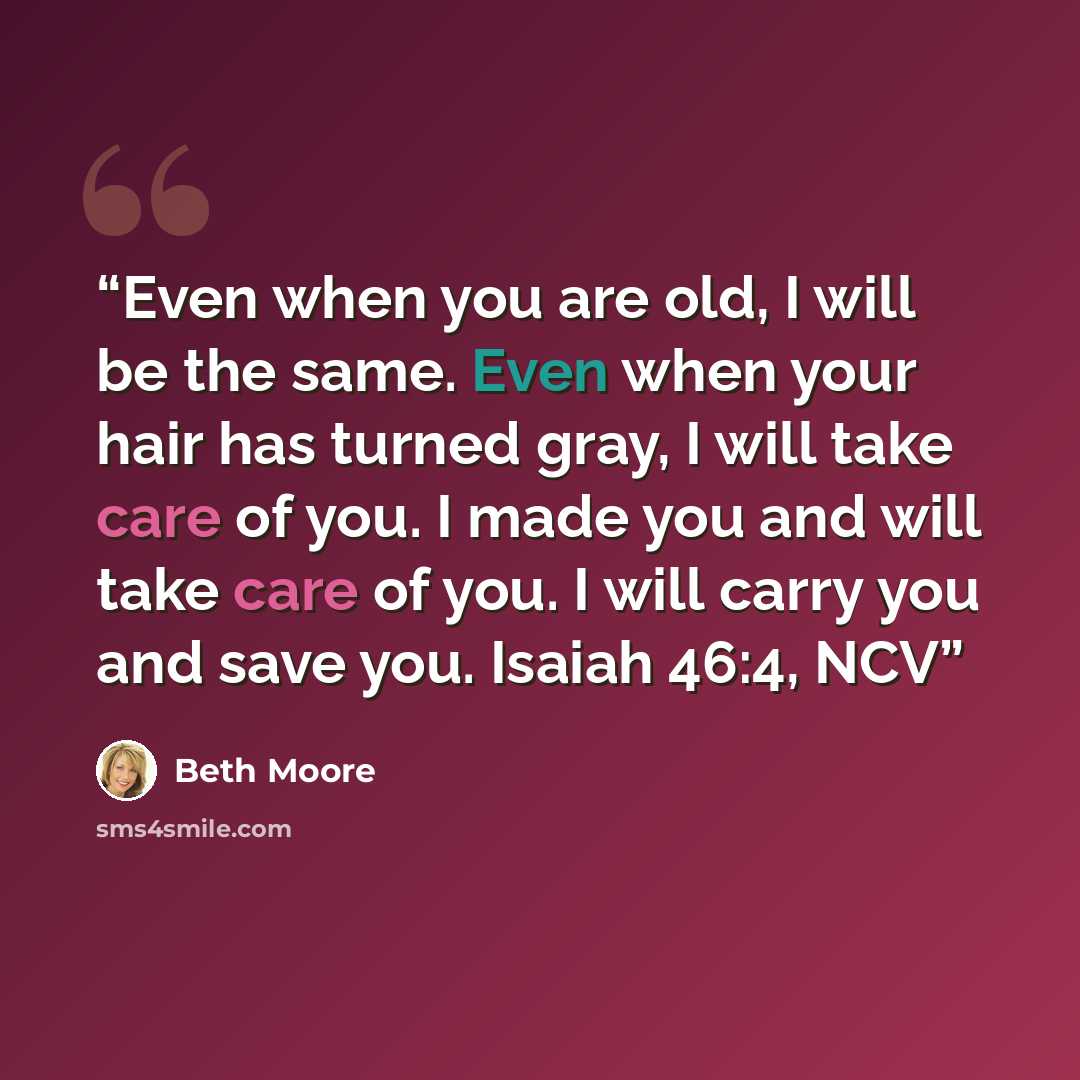 “Even when you are old, I will be the same. Even when your hair has turned gray, I will take care of you. I made you and will take care of you. I will carry you and save you. Isaiah 46:4, NCV” quote by Beth Moore