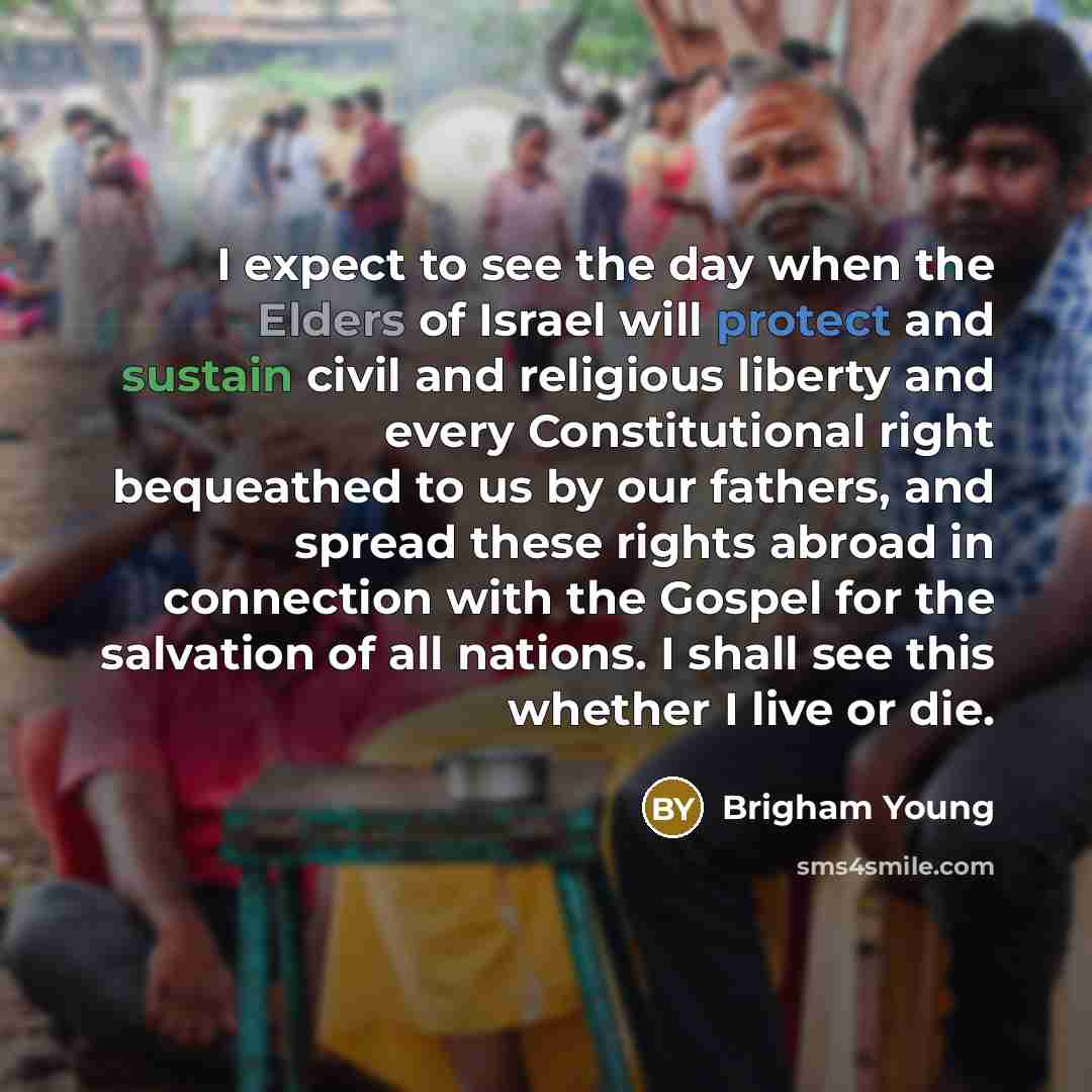 “I expect to see the day when the Elders of Israel will protect and sustain civil and religious liberty and every Constitutional right bequeathed to us by our fathers, and spread these rights abroad in connection with the Gospel for the salvation of all nations. I shall see this whether I live or…” quote by Brigham Young