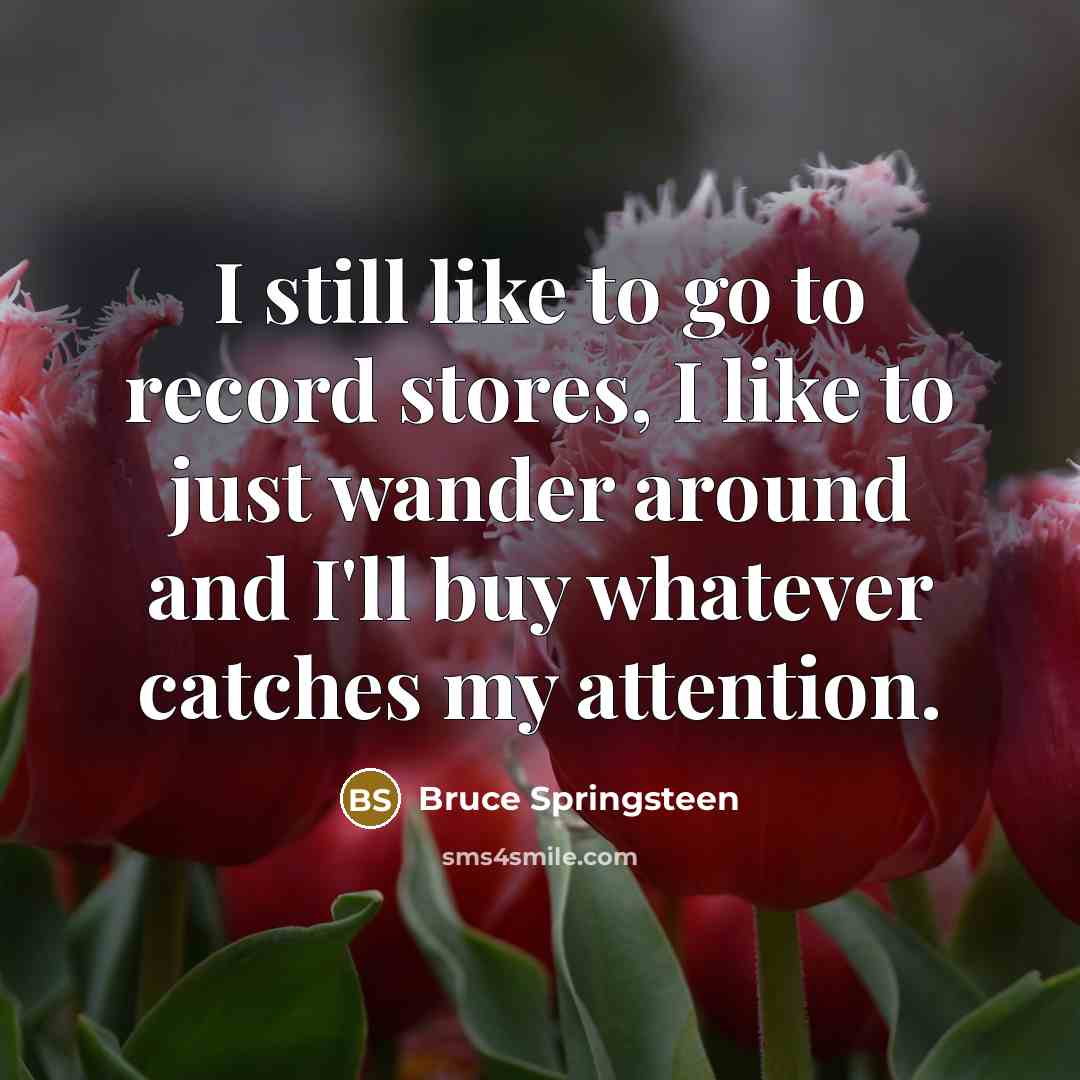 “I still like to go to record stores, I like to just wander around and I'll buy whatever catches my attention.” quote by Bruce Springsteen