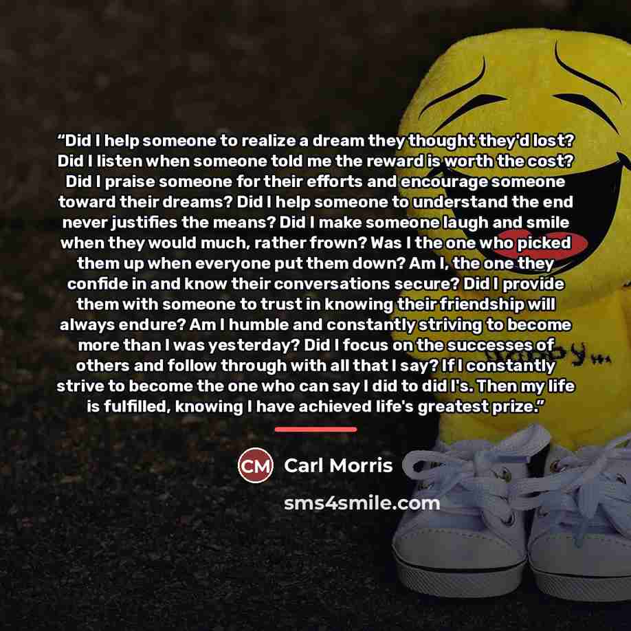 “Did I help someone to realize a dream they thought they'd lost? Did I listen when someone told me the reward is worth the cost? Did I praise someone for their efforts and encourage someone toward their dreams? Did I help someone to understand the end never justifies the means? Did I make someone…” quote by Carl Morris