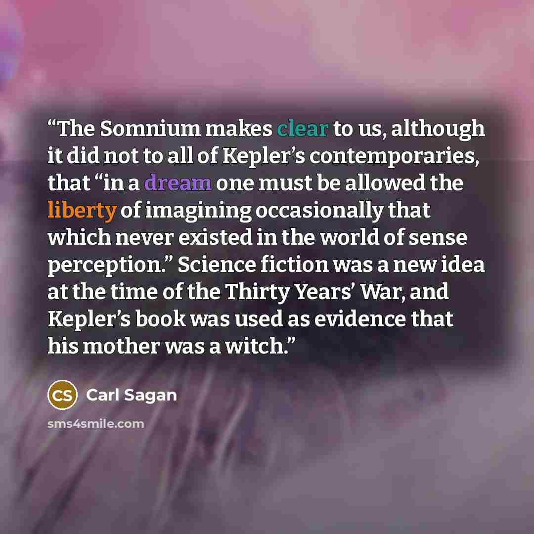 “The Somnium makes clear to us, although it did not to all of Kepler’s contemporaries, that “in a dream one must be allowed the liberty of imagining occasionally that which never existed in the world of sense perception.” Science fiction was a new idea at the time of the Thirty Years’ War, and…” quote by Carl Sagan