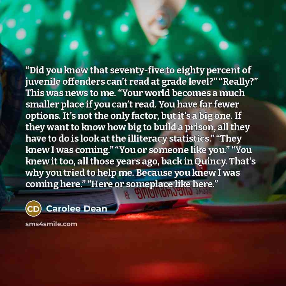 “Did you know that seventy-five to eighty percent of juvenile offenders can’t read at grade level?” “Really?” This was news to me. “Your world becomes a much smaller place if you can’t read. You have far fewer options. It’s not the only factor, but it’s a big one. If they want to know how big to…” quote by Carolee Dean