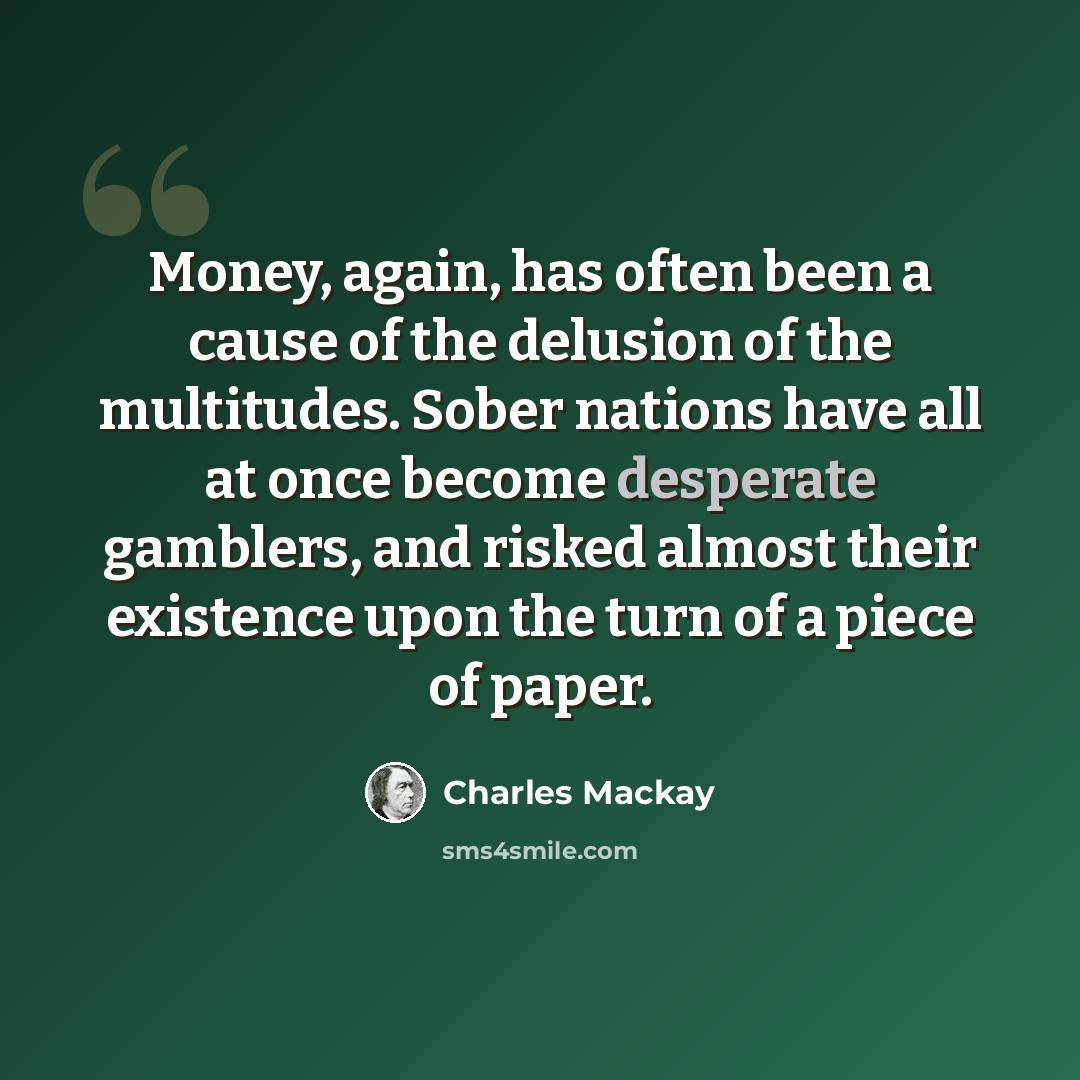 “Money, again, has often been a cause of the delusion of the multitudes. Sober nations have all at once become desperate gamblers, and risked almost their existence upon the turn of a piece of paper.” quote by Charles Mackay
