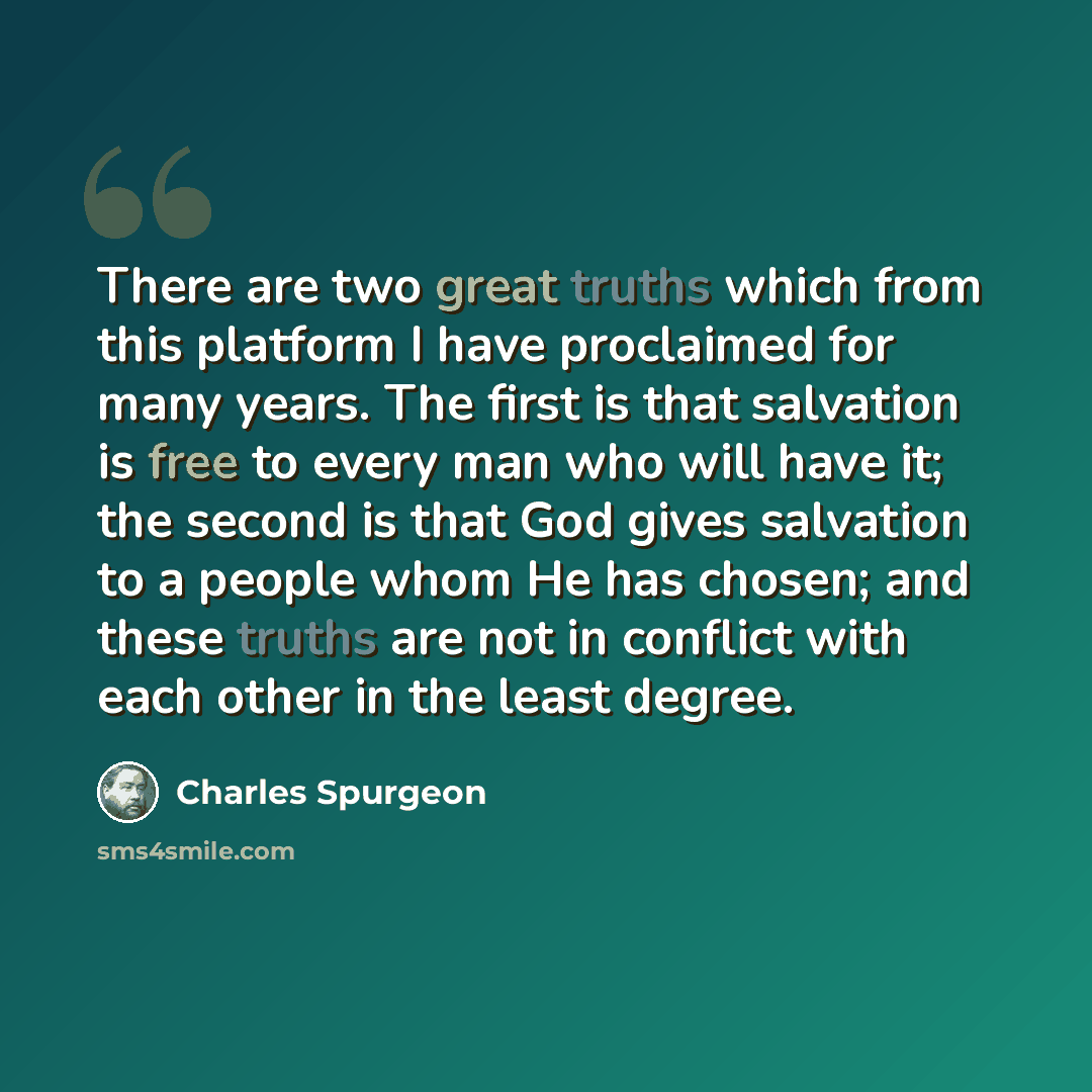 “There are two great truths which from this platform I have proclaimed for many years. The first is that salvation is free to every man who will have it; the second is that God gives salvation to a people whom He has chosen; and these truths are not in conflict with each other in the least degree.” quote by Charles Spurgeon
