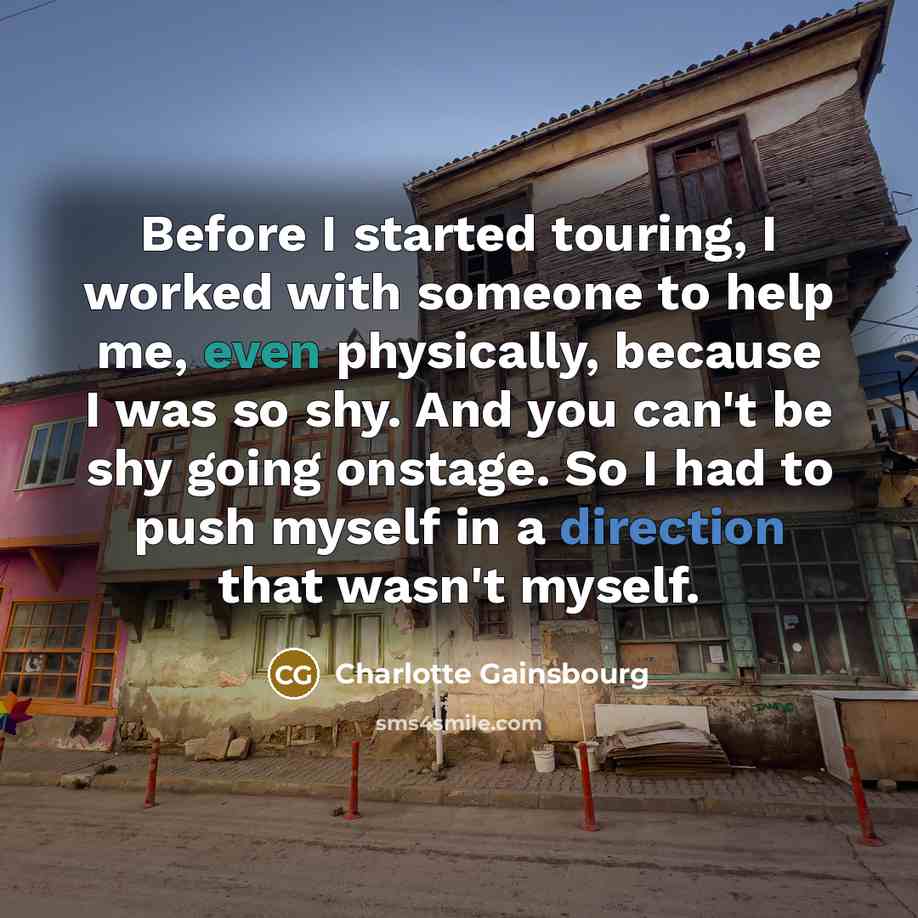 “Before I started touring, I worked with someone to help me, even physically, because I was so shy. And you can't be shy going onstage. So I had to push myself in a direction that wasn't myself.” quote by Charlotte Gainsbourg