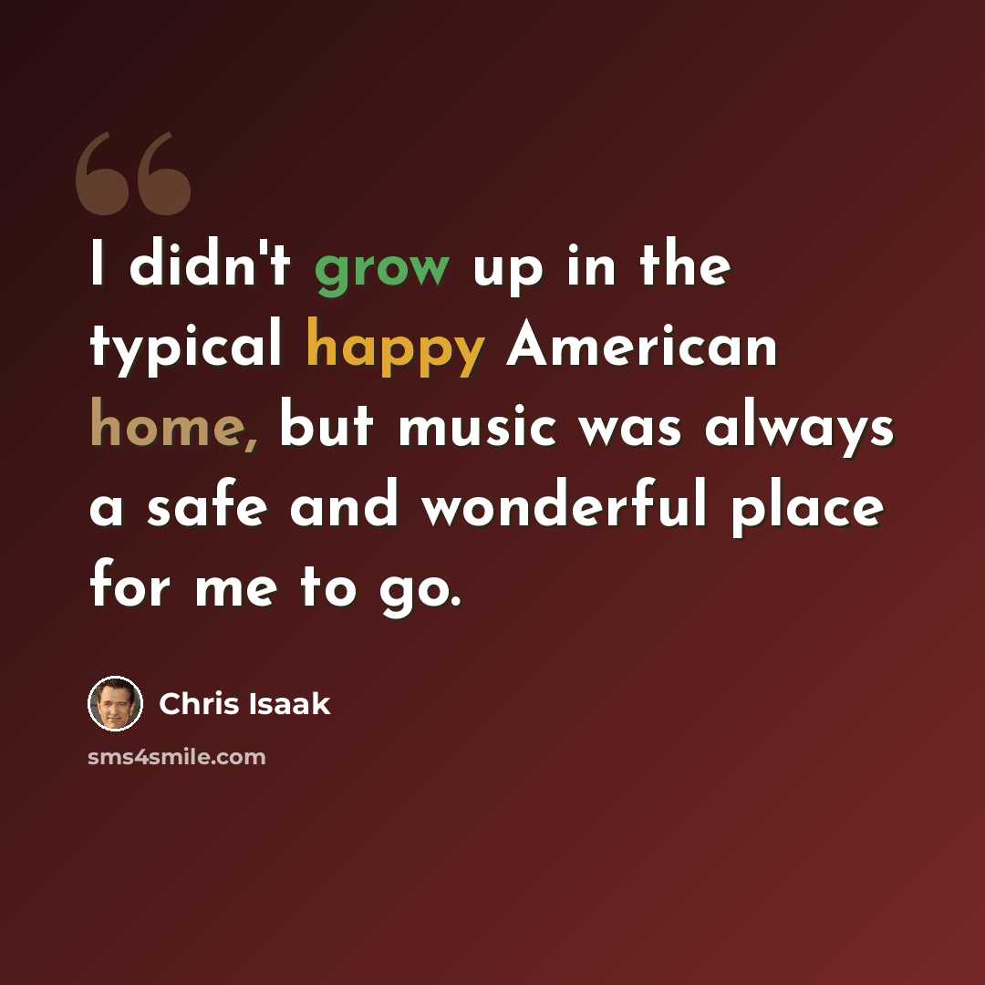 “I didn't grow up in the typical happy American home, but music was always a safe and wonderful place for me to go.” quote by Chris Isaak