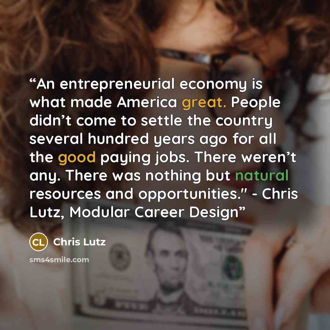 “An entrepreneurial economy is what made America great. People didn’t come to settle the country several hundred years ago for all the good paying jobs. There weren’t any. There was nothing but natural resources and opportunities." - Chris Lutz, Modular Career Design” quote by Chris Lutz