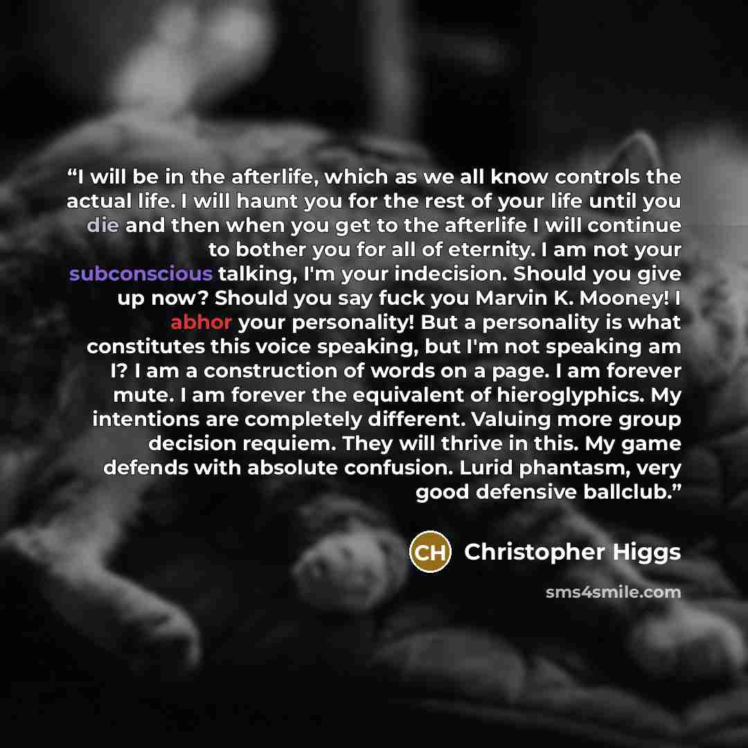 “I will be in the afterlife, which as we all know controls the actual life. I will haunt you for the rest of your life until you die and then when you get to the afterlife I will continue to bother you for all of eternity. I am not your subconscious talking, I'm your indecision. Should you give up…” quote by Christopher Higgs