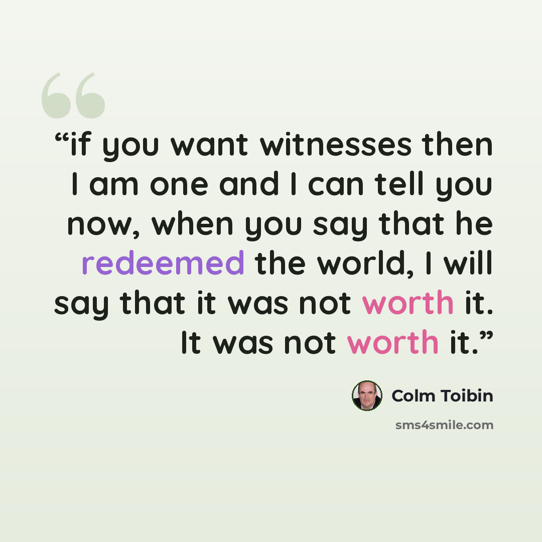 “if you want witnesses then I am one and I can tell you now, when you say that he redeemed the world, I will say that it was not worth it. It was not worth it.” quote by Colm Tóibín