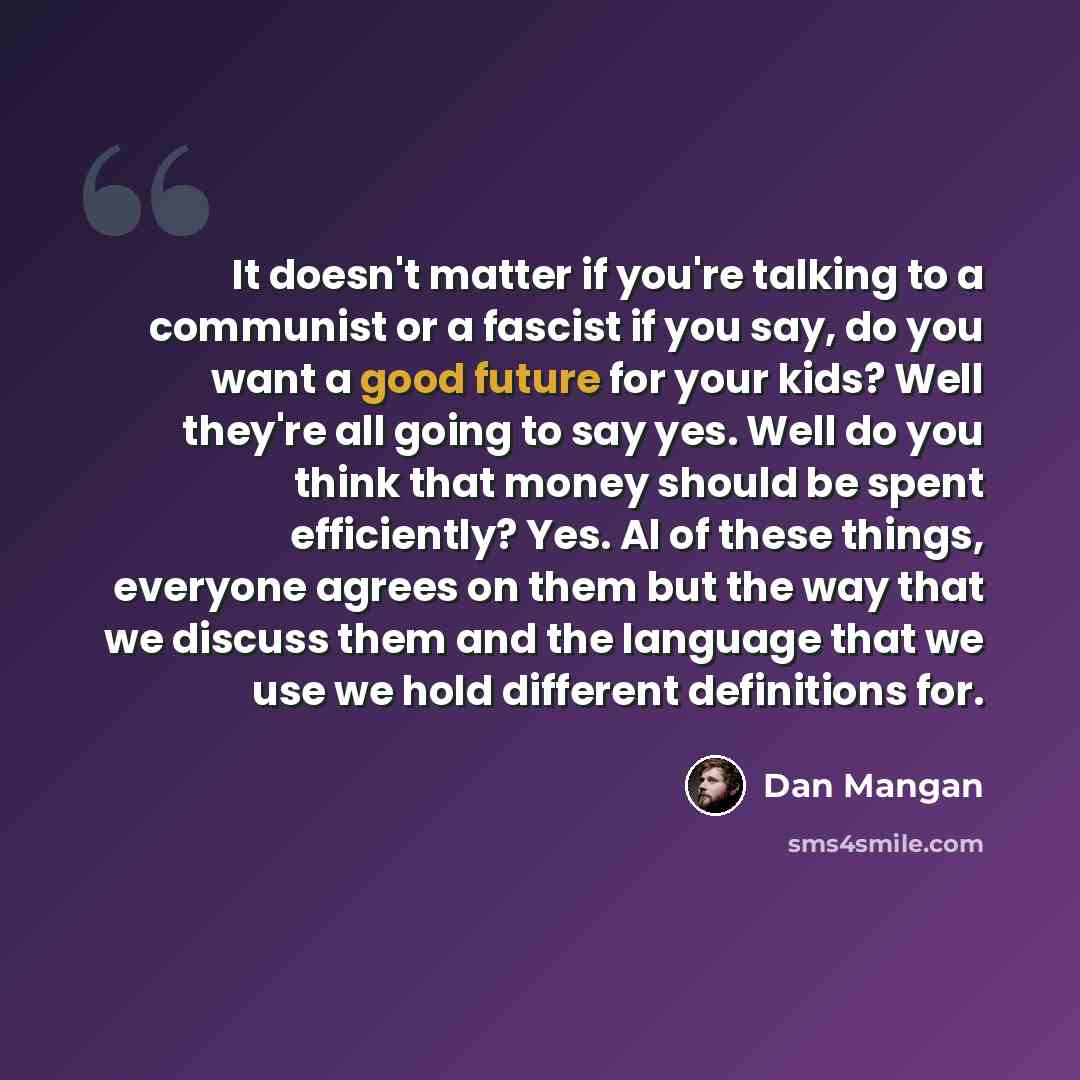 “It doesn't matter if you're talking to a communist or a fascist if you say, do you want a good future for your kids? Well they're all going to say yes. Well do you think that money should be spent efficiently? Yes. Al of these things, everyone agrees on them but the way that we discuss them and…” quote by Dan Mangan