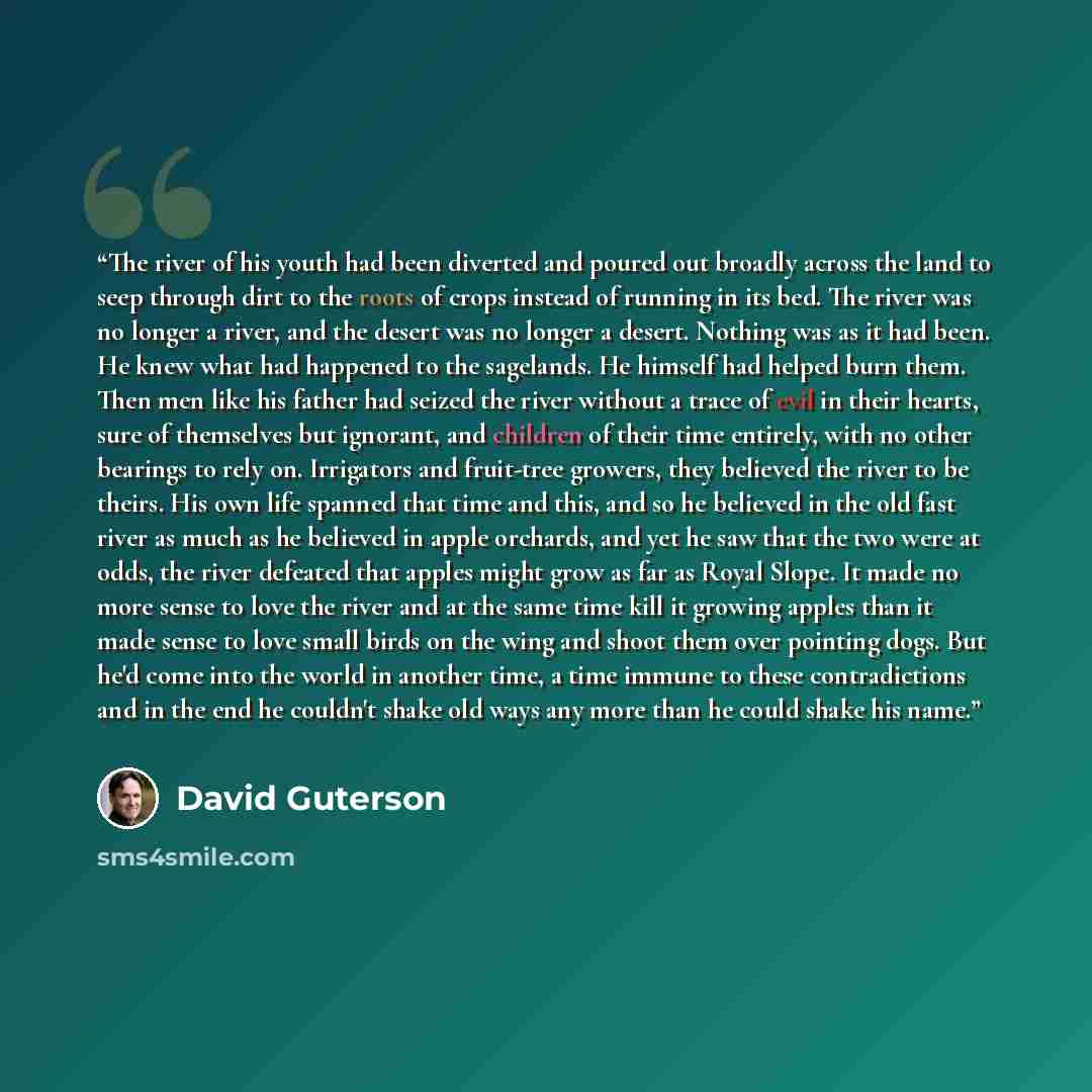 “The river of his youth had been diverted and poured out broadly across the land to seep through dirt to the roots of crops instead of running in its bed. The river was no longer a river, and the desert was no longer a desert. Nothing was as it had been. He knew what had happened to the sagelands…” quote by David Guterson
