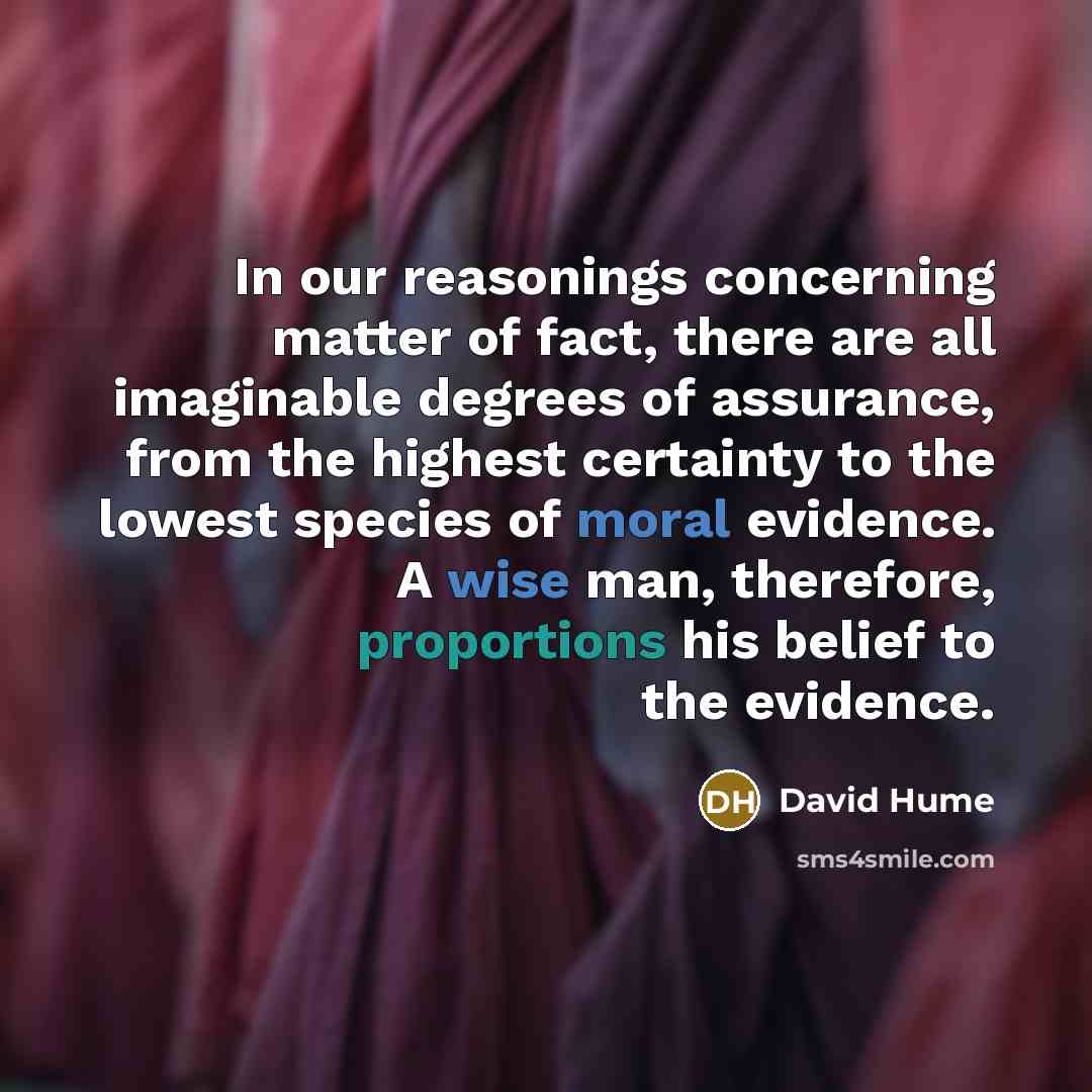 “In our reasonings concerning matter of fact, there are all imaginable degrees of assurance, from the highest certainty to the lowest species of moral evidence. A wise man, therefore, proportions his belief to the evidence.” quote by David Hume