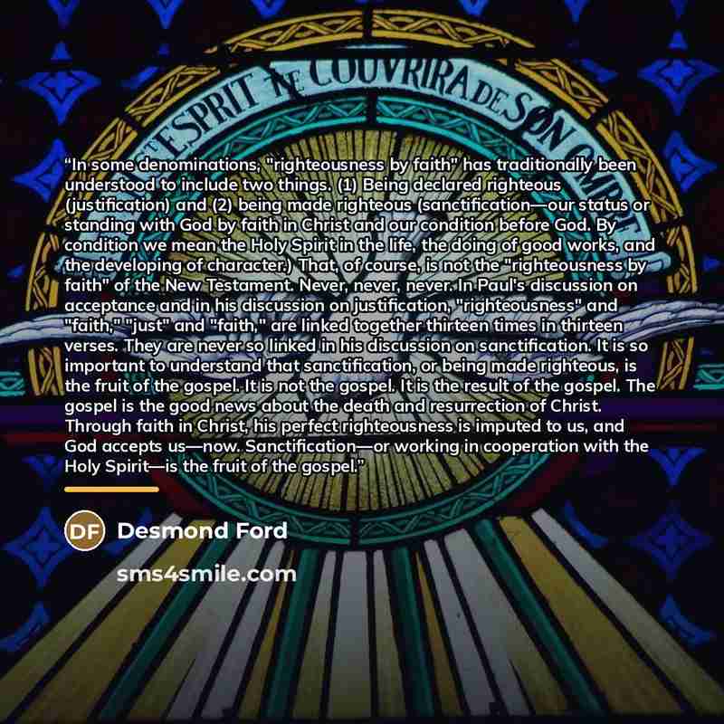 “In some denominations, "righteousness by faith" has traditionally been understood to include two things. (1) Being declared righteous (justification) and (2) being made righteous (sanctification—our status or standing with God by faith in Christ and our condition before God. By condition we mean…” quote by Desmond Ford