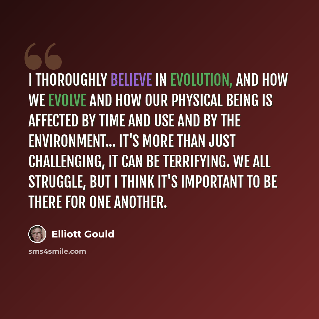 “I thoroughly believe in evolution, and how we evolve and how our physical being is affected by time and use and by the environment... it's more than just challenging, it can be terrifying. We all struggle, but I think it's important to be there for one another.” quote by Elliott Gould