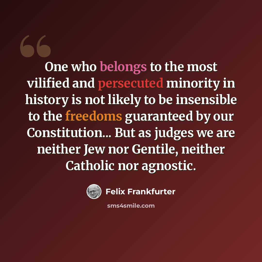 “One who belongs to the most vilified and persecuted minority in history is not likely to be insensible to the freedoms guaranteed by our Constitution... But as judges we are neither Jew nor Gentile, neither Catholic nor agnostic.” quote by Felix Frankfurter