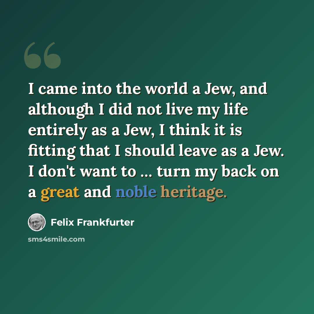 “I came into the world a Jew, and although I did not live my life entirely as a Jew, I think it is fitting that I should leave as a Jew. I don't want to … turn my back on a great and noble heritage.” quote by Felix Frankfurter