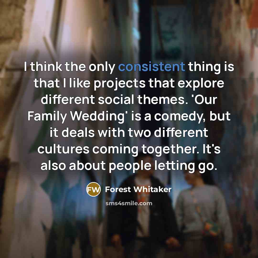 “I think the only consistent thing is that I like projects that explore different social themes. 'Our Family Wedding' is a comedy, but it deals with two different cultures coming together. It's also about people letting go.” quote by Forest Whitaker