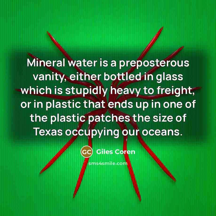“Mineral water is a preposterous vanity, either bottled in glass which is stupidly heavy to freight, or in plastic that ends up in one of the plastic patches the size of Texas occupying our oceans.” quote by Giles Coren