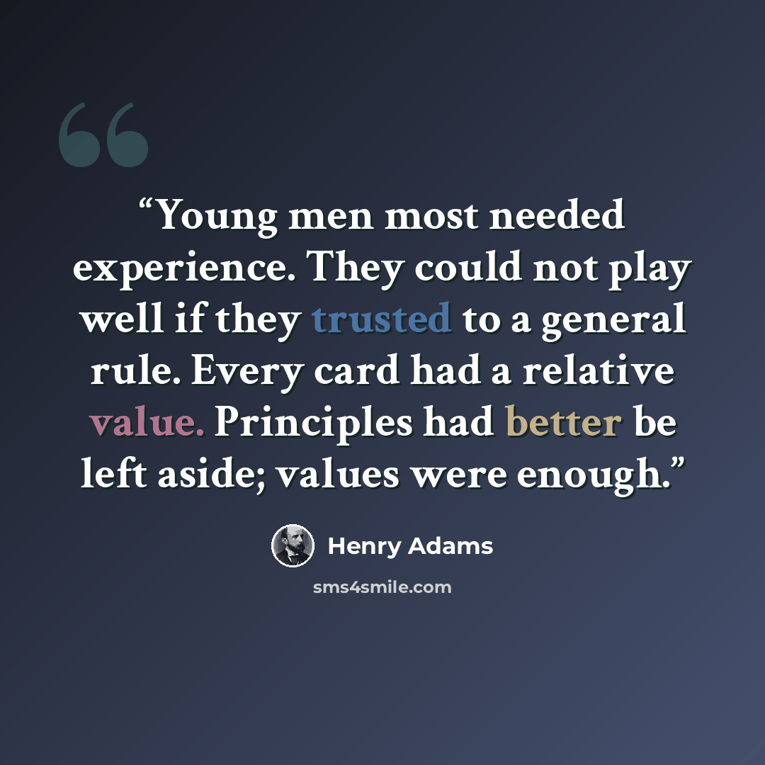 “Young men most needed experience. They could not play well if they trusted to a general rule. Every card had a relative value. Principles had better be left aside; values were enough.” quote by Henry Adams