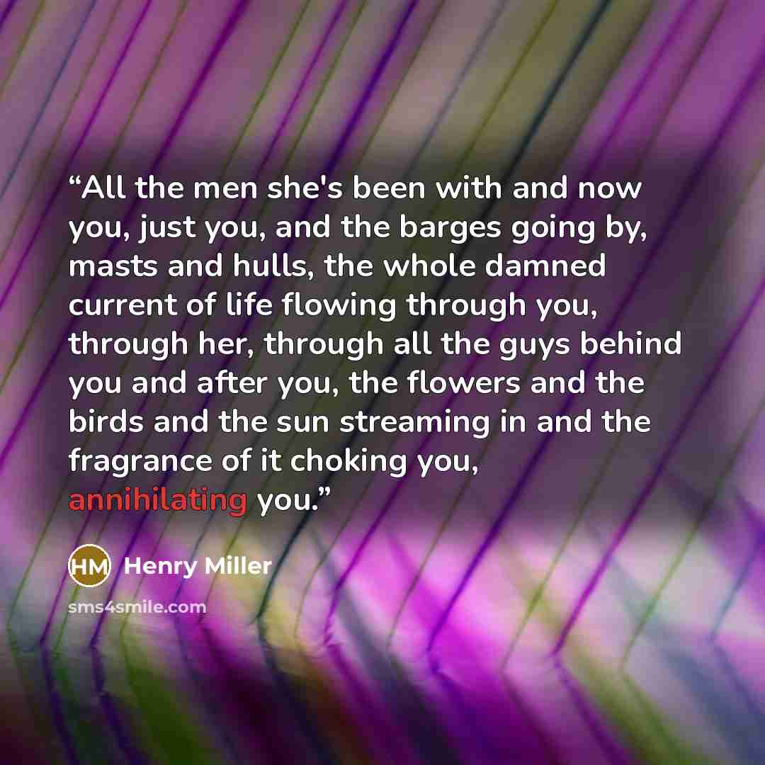 “All the men she's been with and now you, just you, and the barges going by, masts and hulls, the whole damned current of life flowing through you, through her, through all the guys behind you and after you, the flowers and the birds and the sun streaming in and the fragrance of it choking you…” quote by Henry Miller