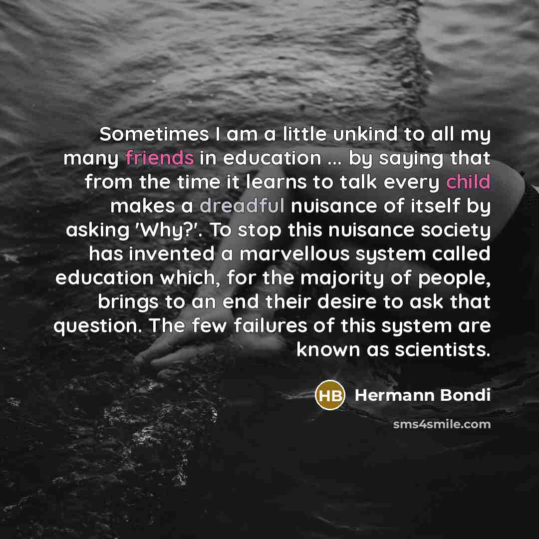 “Sometimes I am a little unkind to all my many friends in education ... by saying that from the time it learns to talk every child makes a dreadful nuisance of itself by asking 'Why?'. To stop this nuisance society has invented a marvellous system called education which, for the majority of people…” quote by Hermann Bondi